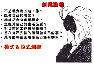創業動機
•   不想朝九晚五地工作？
•   想做自己的老闆？
•   機緣巧合有創業機會？
•   想提升自己的生活品質？
•   對目前的工作感到厭煩？
•   想在自己安排的時間做自己的事？
•   某項服務或某項產品市場有需求？

• 推式 & 拉式創業
 