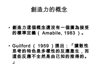 創造力的概念

• 創造力這個概念還沒有一個廣為接受
  的標準定義（ Amabile, 1983 ）。

• Guilford （ 1959 ）提出：「擴散性
  思考的特色是多樣性的反應產生，而
  這些反應不全然是由已知的推得的。
  」
 
