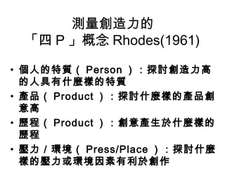 測量創造力的
 「四 P 」概念 Rhodes(1961)

• 個人的特質（ Person ）：探討創造力高
  的人具有什麼樣的特質
• 產品（ Product ）：探討什麼樣的產品創
  意高
• 歷程（ Product ）：創意產生於什麼樣的
  歷程
• 壓力／環境（ Press/Place ）：探討什麼
  樣的壓力或環境因素有利於創作
 