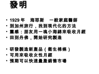 發明 　　　　　　　
            　
• 1929 年　海耶斯　一般家庭醫師
•   到加州旅行，找到現代化的方法
•   靈感：朋友用一塊小海綿來吸收月經
•   回到丹佛，開始研究製造

•   研發製造新產品（衛生棉條）
•   可用來吸收女性月經
•   預期可以快速量產銷售市場
 