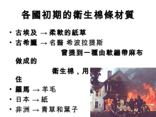 各國初期的衛生棉條材質
• 古埃及 → 柔軟的紙草
• 古希臘 → 名醫 希波拉提斯
          曾提到一種由軟繃帶麻布
  做成的
　　　　　 衛生棉，用質地輕的木頭兜
  住
• 羅馬 → 羊毛
• 日本 → 紙
• 非洲 → 青草和葉子
 