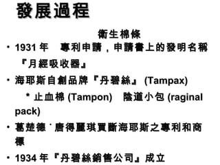 發展過程　　　　　　
    　 衛生棉條
• 1931 年　專利申請，申請書上的發明名稱
　『月經吸收器』
• 海耶斯自創品牌『丹碧絲』 (Tampax)
  ＊止血棉 (Tampon)   陰道小包 (raginal
 pack)
• 葛楚德 ˙ 唐得麗琪買斷海耶斯之專利和商
  標
• 1934 年『丹碧絲銷售公司』成立
 