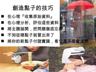 創造點子的技巧
   在心理『收集原始資料』
   在心裡分析、評估這些資料
   將主題拋開，把問題徹底忘掉
   不知從哪點子就冒出來了
   將你的新點子付諸實踐，看它是不是會成功
 