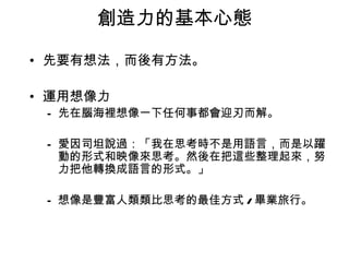 創造力的基本心態

• 先要有想法，而後有方法。

• 運用想像力
 – 先在腦海裡想像一下任何事都會迎刃而解。

 – 愛因司坦說過：「我在思考時不是用語言，而是以躍
   動的形式和映像來思考。然後在把這些整理起來，努
   力把他轉換成語言的形式。」

 – 想像是豐富人類類比思考的最佳方式 / 畢業旅行。
 