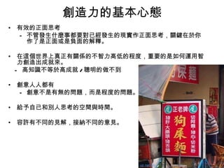 創造力的基本心態
• 有效的正面思考
  – 不管發生什麼事都要對已經發生的現實作正面思考，關鍵在於你
    作了是正面或是負面的解釋。

• 在這個世界上真正有關係的不智力高低的程度，重要的是如何運用智
   力創造出成就來。
  - 高知識不等於高成就 / 聰明的做不到

• 創意人人都有
  – 創意不是有無的問題，而是程度的問題。

• 給予自已和別人思考的空間與時間。

• 容許有不同的見解，接納不同的意見。
 
