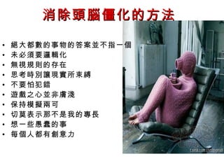 消除頭腦僵化的方法

•   絕大都數的事物的答案並不指一個
•   未必須要邏輯化
•   無視規則的存在
•   思考時別讓現實所束縛
•   不要怕犯錯
•   遊戲之心並非膚淺
•   保持模擬兩可
•   切莫表示那不是我的專長
•   想一些愚蠢的事
•   每個人都有創意力
 