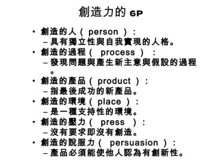 創造力的 6P
• 創造的人（ person ）：
  – 具有獨立性與自我實現的人格。
• 創造的過程（ process ） ：
  – 發現問題與產生新主意與假設的過程
    。
• 創造的產品（ product ）：
  – 指最後成功的新產品。
• 創造的環境（ place ）：
  – 是一種支持性的環境。
• 創造的壓力（ press ）：
  – 沒有要求即沒有創造。
• 創造的說服力（ persuasion ）：
  – 產品必須能使他人認為有創新性。
 