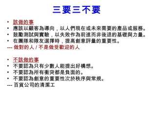 三要三不要
• 該做的事
• 應該以顧客為導向，以人們現在或未來需要的產品或服務。
• 鼓勵測試與實驗，以失敗作為前進而非後退的基礎與力量。
• 在團隊和隊友選擇時，提高創意評量的重要性。
--- 做對的人 / 不是做受歡迎的人　　

• 不該做的事
• 不要認為只有少數人能提出好構想。
• 不要認為所有衝突都是負面的。
• 不要認為創意的重要性次於秩序與常規。
--- 百貨公司的清潔工
 