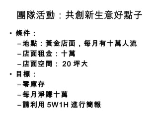 團隊活動：共創新生意好點子
• 條件：
  – 地點：黃金店面，每月有十萬人流
  – 店面租金：十萬
  – 店面空間： 20 坪大
• 目標：
  – 零庫存
  – 每月淨賺十萬
  – 請利用 5W1H 進行簡報
 