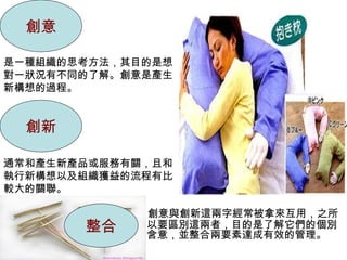 創意

是一種組織的思考方法，其目的是想
對一狀況有不同的了解。創意是產生
新構想的過程。


  創新

通常和產生新產品或服務有關，且和
執行新構想以及組織獲益的流程有比
較大的關聯。

             創意與創新這兩字經常被拿來互用，之所
       整合    以要區別這兩者，目的是了解它們的個別
             含意，並整合兩要素達成有效的管理。
 