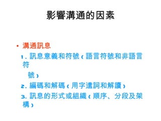 影響溝通的因素

• 溝通訊息
  1 . 訊息意義和符號 ( 語言符號和非語言
   符
     號)
  2. 編碼和解碼 ( 用字遣詞和解讀 )
  3. 訊息的形式或組織 ( 順序、分段及架
   構)
 