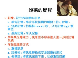傾聽的歷程
• 記憶 : 記住所收聽的訊息
  1 . 感官記憶 : 感官系統接觸的瞬間 ( 約 1 秒鐘 )
  2. 短期記憶 : 約維持 1 2- 20 秒，只可記憶 7+ 2 個
  單位
  3. 長期記憶 : 永久記憶
• 如果缺乏專注力，訊息並不容易進入進一步的記憶
  系統
• 增加記憶的方式
  1 . 重複訊息
  2. 記憶術 : 將訊息轉換成容易記憶的形式
  3. 做筆記 : 將資訊記錄下來，以便重新回顧
 