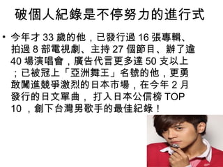 破個人紀錄是不停努力的進行式
• 今年才 33 歲的他，已發行過 16 張專輯、
  拍過 8 部電視劇、主持 27 個節目、辦了逾
  40 場演唱會，廣告代言更多達 50 支以上
  ；已被冠上「亞洲舞王」名號的他，更勇
  敢闖進競爭激烈的日本市場，在今年 2 月
  發行的日文單曲， 打入日本公信榜 TOP
  10 ，創下台灣男歌手的最佳紀錄！
 