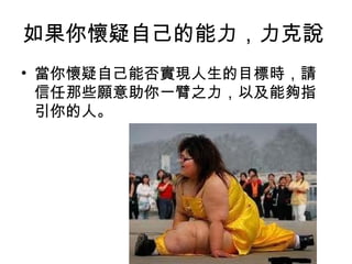 如果你懷疑自己的能力，力克說
• 當你懷疑自己能否實現人生的目標時，請
  信任那些願意助你一臂之力，以及能夠指
  引你的人。
 