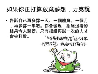 如果你正打算放棄夢想，力克說
• 告訴自己再多撐一天、一個禮拜、一個月
  ，再多撐一年吧。你會發現，拒絕退場的
  結果令人驚訝。只有拒絕再試一次的人才
  會被打敗。
 