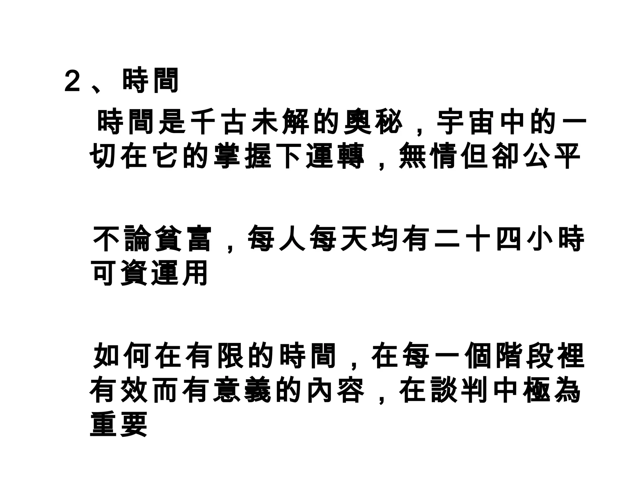 2 、時間
　時間是千古未解的奧秘，宇宙中的一
  切在它的掌握下運轉，無情但卻公平

不論貧富，每人每天均有二十四小時
可資運用

如何在有限的時間，在每一個階段裡
有效而有意義的內容，在談判中極為
重要
 