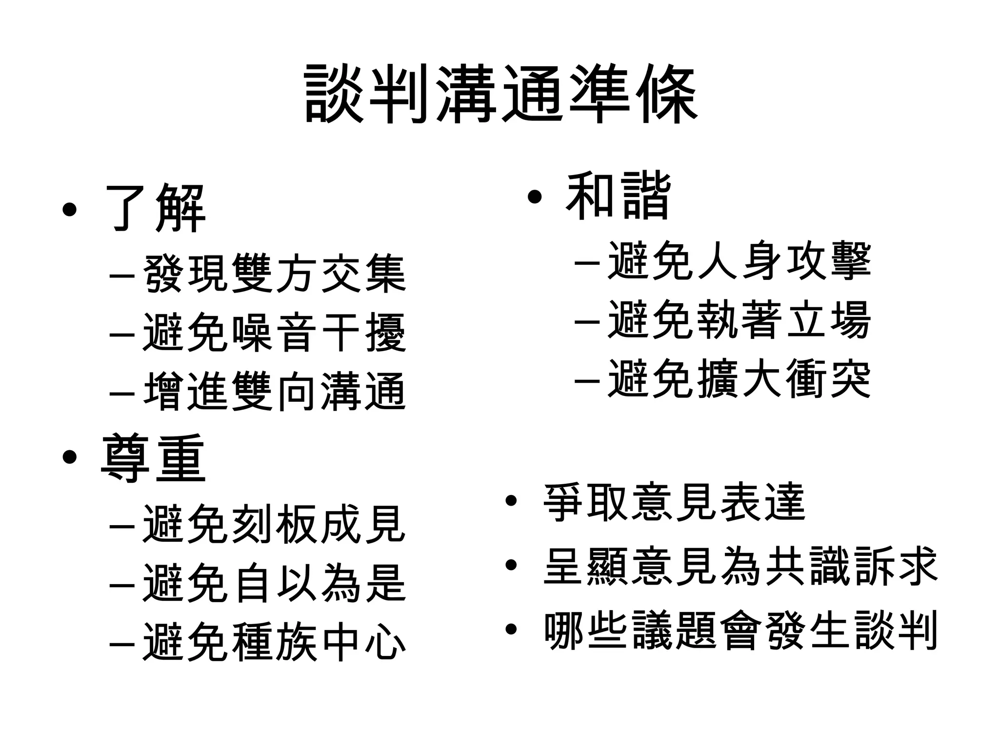 談判溝通準條
• 了解        • 和諧
 – 發現雙方交集    – 避免人身攻擊
 – 避免噪音干擾    – 避免執著立場
 – 增進雙向溝通    – 避免擴大衝突
• 尊重
            • 爭取意見表達
 – 避免刻板成見
 – 避免自以為是   • 呈顯意見為共識訴求
 – 避免種族中心   • 哪些議題會發生談判
 