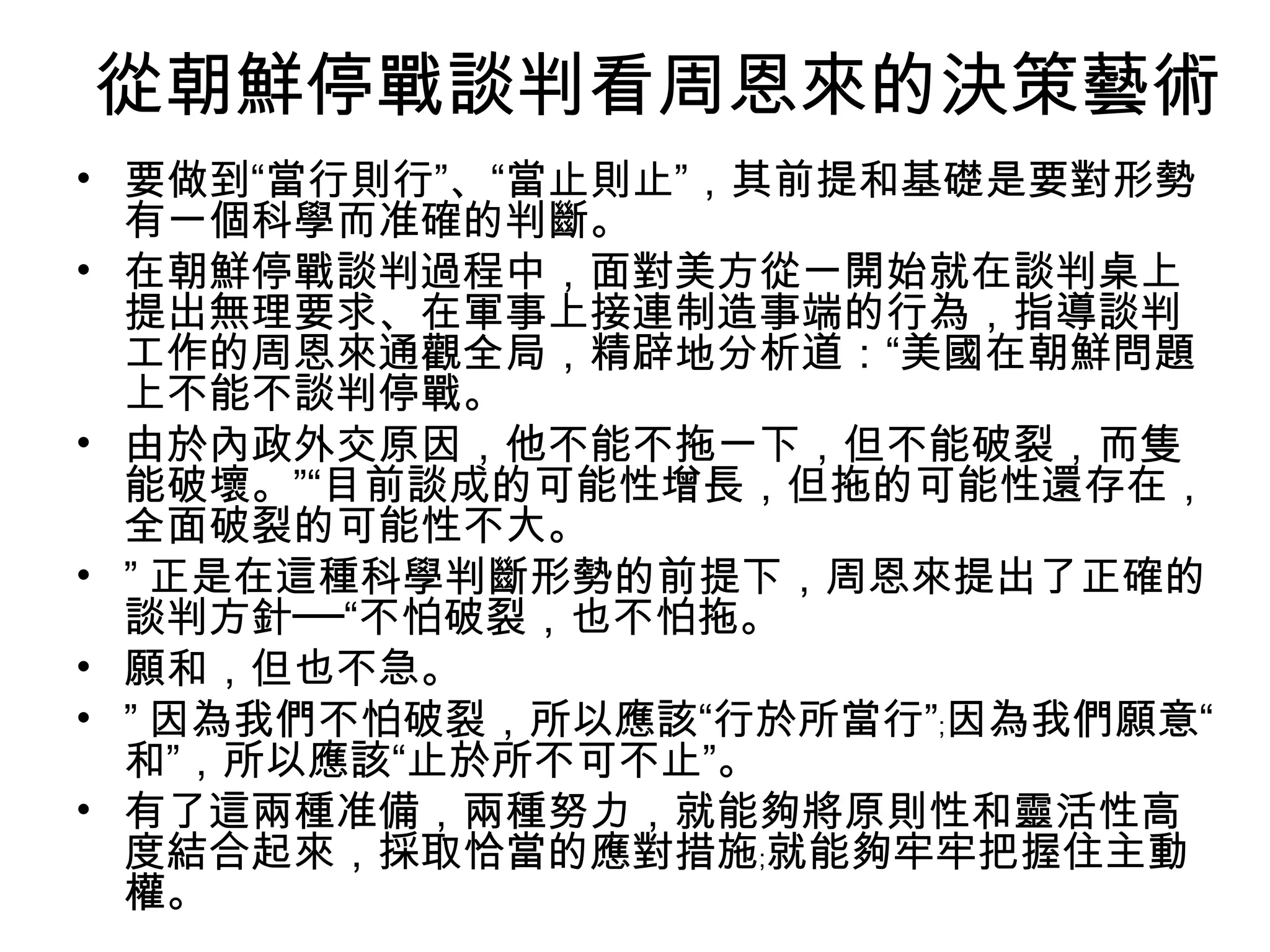 從朝鮮停戰談判看周恩來的決策藝術
• 要做到“當行則行”、“當止則止”，其前提和基礎是要對形勢
  有一個科學而准確的判斷。
• 在朝鮮停戰談判過程中，面對美方從一開始就在談判桌上
  提出無理要求、在軍事上接連制造事端的行為，指導談判
  工作的周恩來通觀全局，精辟地分析道：“美國在朝鮮問題
  上不能不談判停戰。
• 由於內政外交原因，他不能不拖一下，但不能破裂，而隻
  能破壞。”“目前談成的可能性增長，但拖的可能性還存在，
  全面破裂的可能性不大。
• ” 正是在這種科學判斷形勢的前提下，周恩來提出了正確的
  談判方針──“不怕破裂，也不怕拖。
• 願和，但也不急。
• ” 因為我們不怕破裂，所以應該“行於所當行”﹔因為我們願意“
  和”，所以應該“止於所不可不止”。
• 有了這兩種准備，兩種努力，就能夠將原則性和靈活性高
  度結合起來，採取恰當的應對措施﹔就能夠牢牢把握住主動
  權。
 