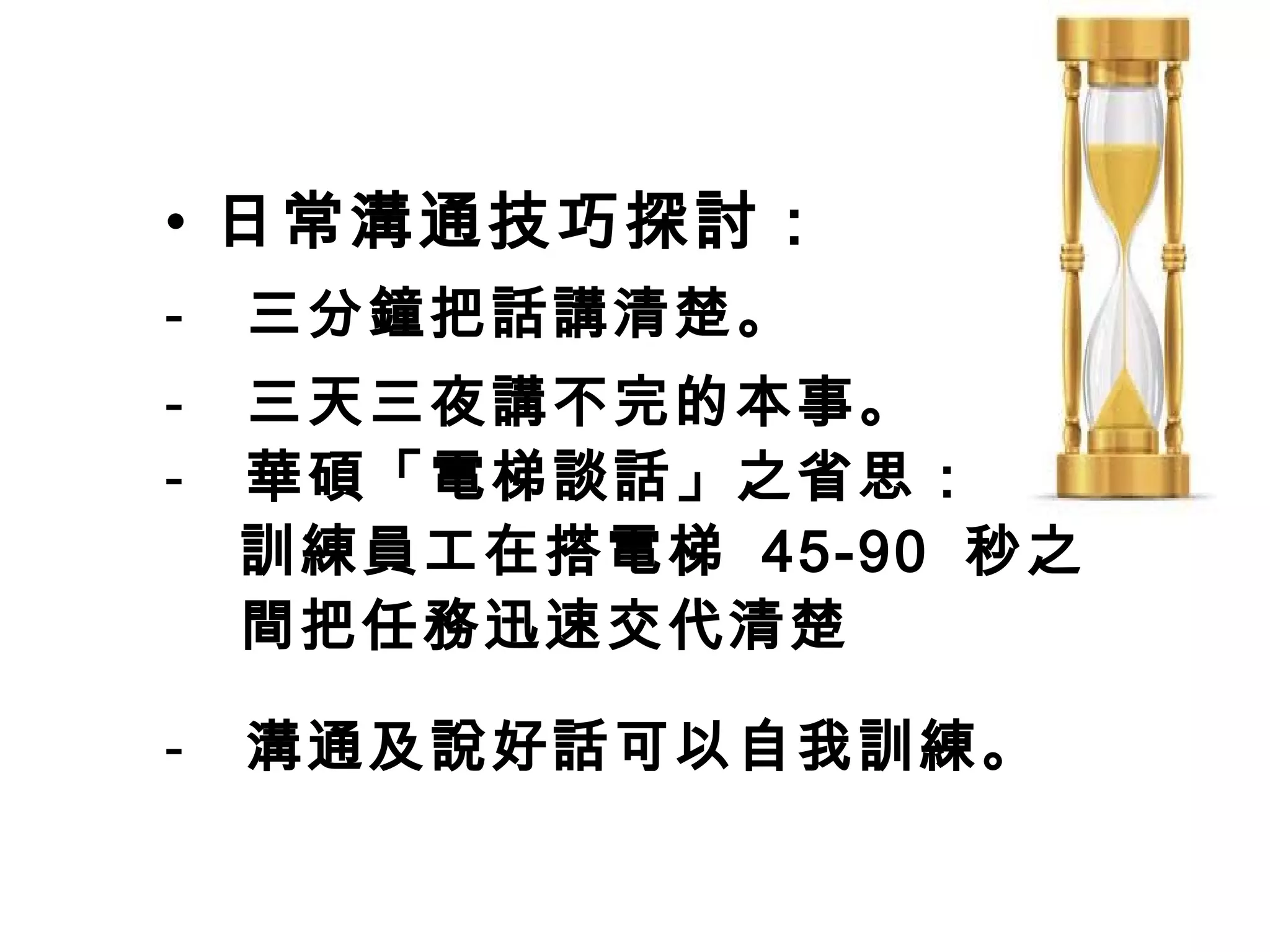 • 日常溝通技巧探討：
-   三分鐘把話講清楚。
-   三天三夜講不完的本事。
-   華碩「電梯談話」之省思：
    訓練員工在搭電梯 45-90 秒之
    間把任務迅速交代清楚

-   溝通及說好話可以自我訓練。
 