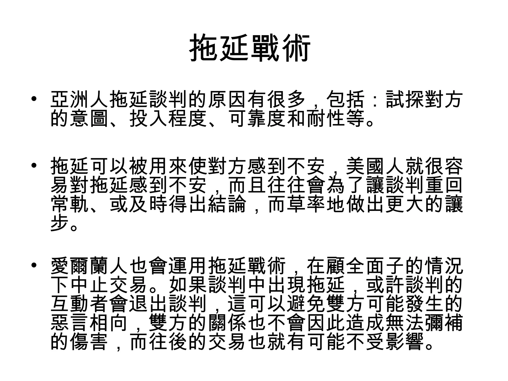 拖延戰術
• 亞洲人拖延談判的原因有很多，包括：試探對方
  的意圖、投入程度、可靠度和耐性等。

• 拖延可以被用來使對方感到不安，美國人就很容
  易對拖延感到不安，而且往往會為了讓談判重回
  常軌、或及時得出結論，而草率地做出更大的讓
  步。

• 愛爾蘭人也會運用拖延戰術，在顧全面子的情況
  下中止交易。如果談判中出現拖延，或許談判的
  互動者會退出談判，這可以避免雙方可能發生的
  惡言相向，雙方的關係也不會因此造成無法彌補
  的傷害，而往後的交易也就有可能不受影響。
 