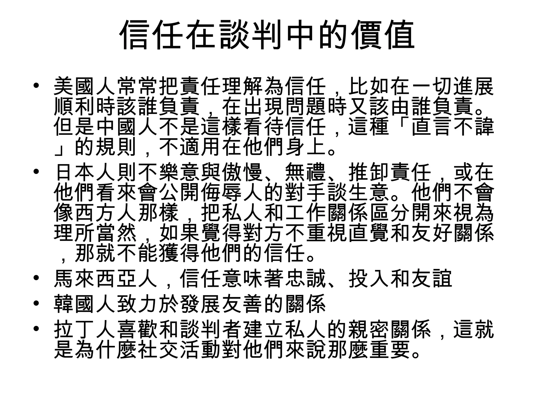 信任在談判中的價值
• 美國人常常把責任理解為信任，比如在一切進展
  順利時該誰負責，在出現問題時又該由誰負責。
  但是中國人不是這樣看待信任，這種「直言不諱
  」的規則，不適用在他們身上。
• 日本人則不樂意與傲慢、無禮、推卸責任，或在
  他們看來會公開侮辱人的對手談生意。他們不會
  像西方人那樣，把私人和工作關係區分開來視為
  理所當然，如果覺得對方不重視直覺和友好關係
  ，那就不能獲得他們的信任。
• 馬來西亞人，信任意味著忠誠、投入和友誼
• 韓國人致力於發展友善的關係
• 拉丁人喜歡和談判者建立私人的親密關係，這就
  是為什麼社交活動對他們來說那麼重要。
 