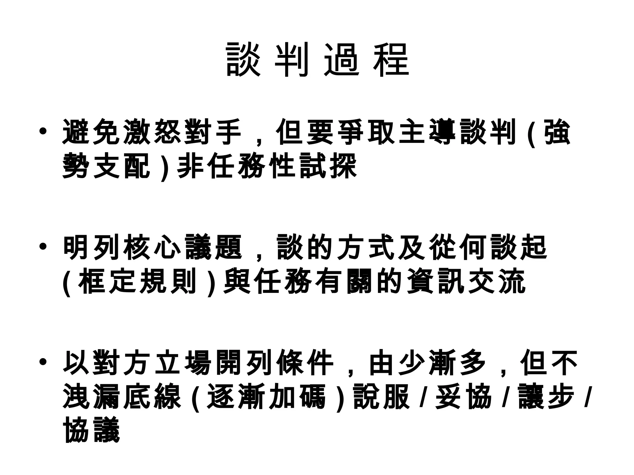 談判過程
• 避免激怒對手，但要爭取主導談判 ( 強
  勢支配 ) 非任務性試探

• 明列核心議題，談的方式及從何談起
  ( 框定規則 ) 與任務有關的資訊交流

• 以對方立場開列條件，由少漸多，但不
  洩漏底線 ( 逐漸加碼 ) 說服 / 妥協 / 讓步 /
  協議
 