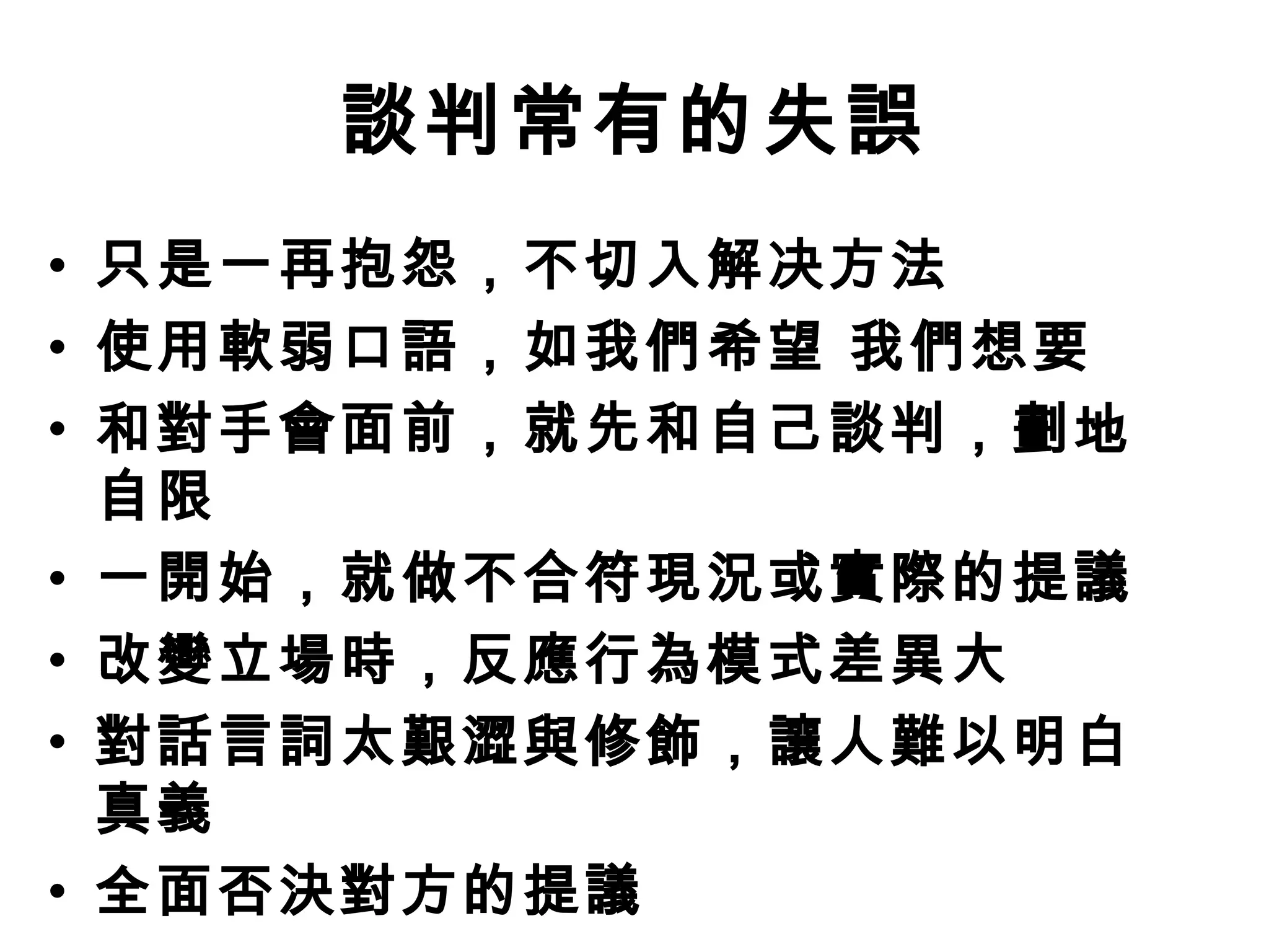 談判常有的失誤
• 只是一再抱怨，不切入解决方法
• 使用軟弱口語，如我們希望 我們想要
• 和對手會面前，就先和自己談判，劃地
  自限
• 一開始，就做不合符現況或實際的提議
• 改變立場時，反應行為模式差異大
• 對話言詞太艱澀與修飾，讓人難以明白
  真義
• 全面否決對方的提議
 
