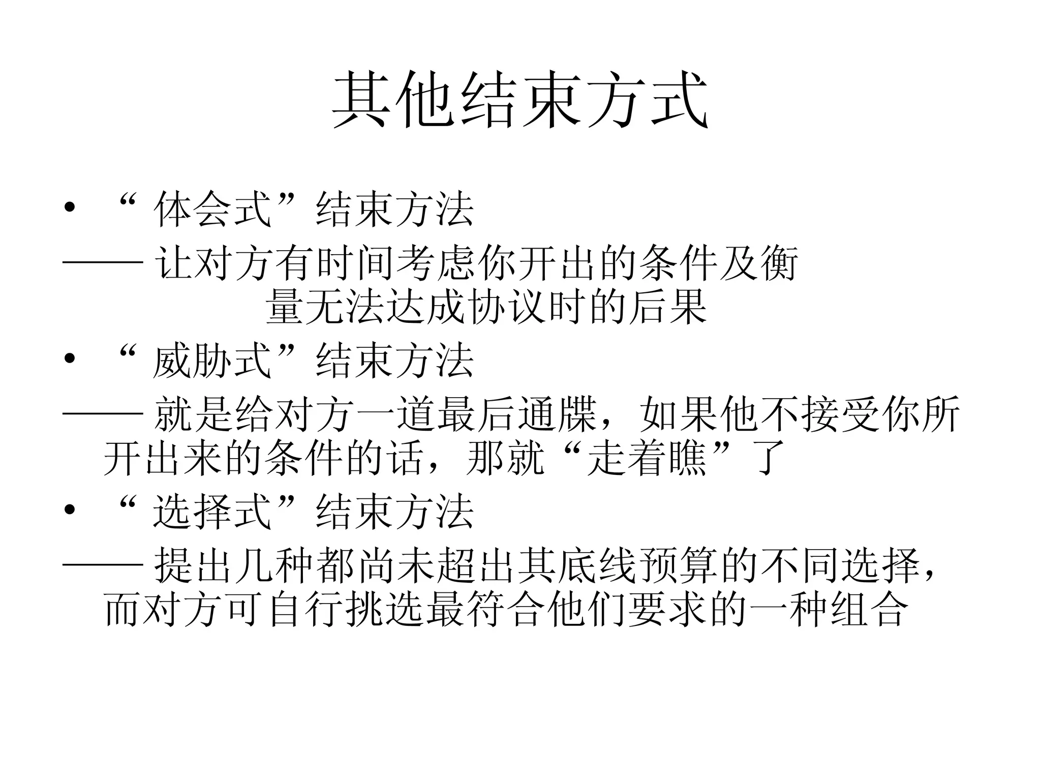 其他结束方式
• “ 体会式”结束方法
—— 让对方有时间考虑你开出的条件及衡
       量无法达成协议时的后果
• “ 威胁式”结束方法
—— 就是给对方一道最后通牒，如果他不接受你所
  开出来的条件的话，那就“走着瞧”了
• “ 选择式”结束方法
—— 提出几种都尚未超出其底线预算的不同选择，
  而对方可自行挑选最符合他们要求的一种组合
 