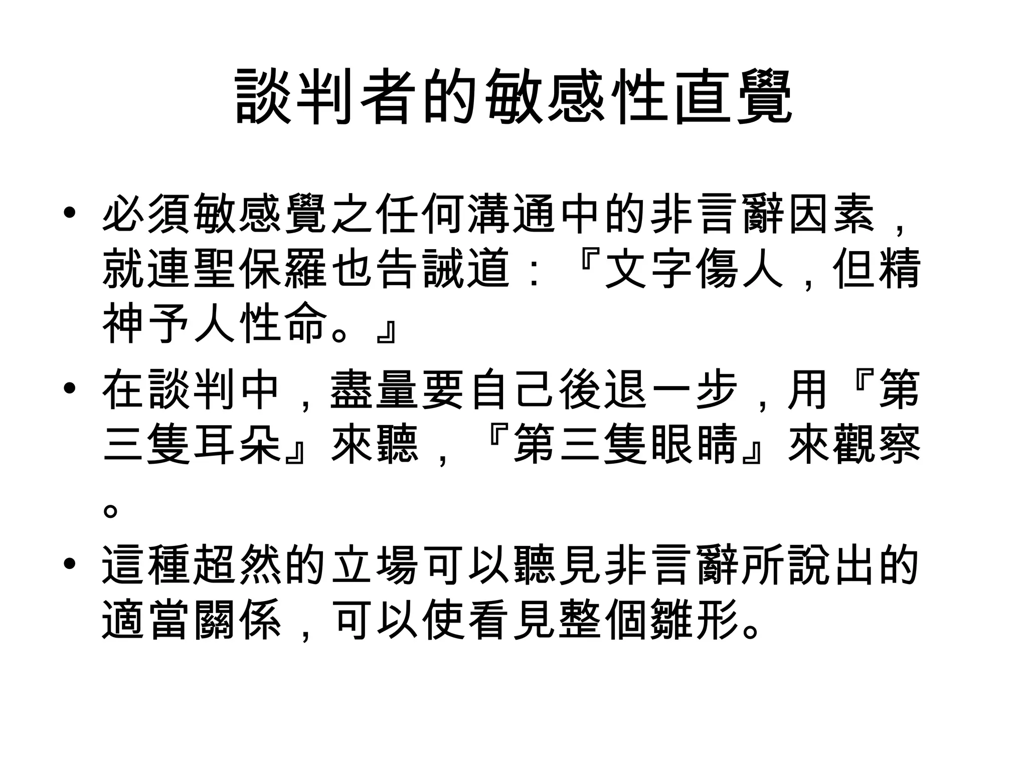 談判者的敏感性直覺
• 必須敏感覺之任何溝通中的非言辭因素，
  就連聖保羅也告誡道：『文字傷人，但精
  神予人性命。』
• 在談判中，盡量要自己後退一步，用『第
  三隻耳朵』來聽，『第三隻眼睛』來觀察
  。
• 這種超然的立場可以聽見非言辭所說出的
  適當關係，可以使看見整個雛形。
 