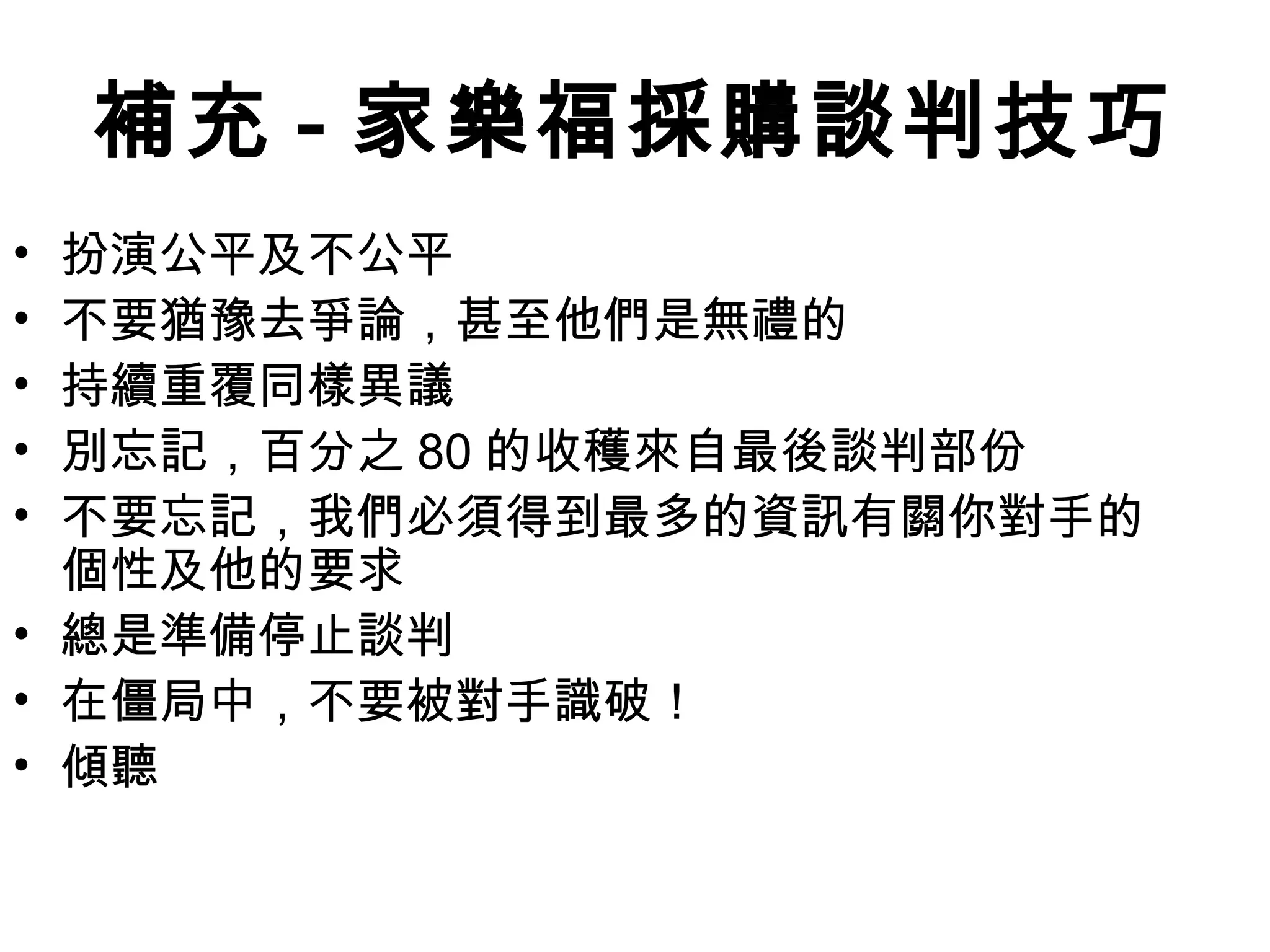 補充 - 家樂福採購談判技巧
• 扮演公平及不公平
• 不要猶豫去爭論，甚至他們是無禮的
• 持續重覆同樣異議
• 別忘記，百分之 80 的收穫來自最後談判部份
• 不要忘記，我們必須得到最多的資訊有關你對手的
  個性及他的要求
• 總是準備停止談判
• 在僵局中，不要被對手識破！
• 傾聽
 