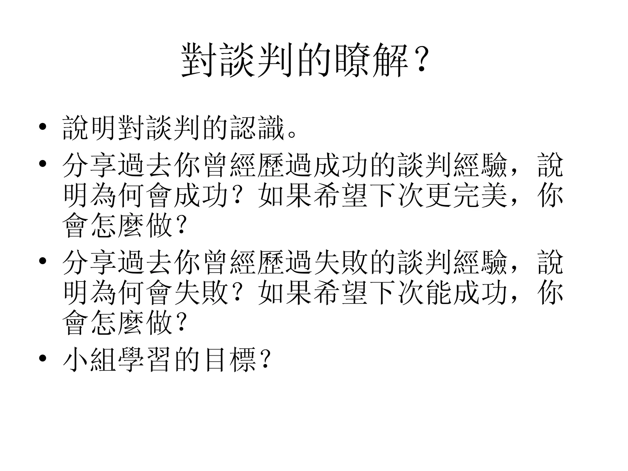 對談判的瞭解？
• 說明對談判的認識。
• 分享過去你曾經歷過成功的談判經驗，說
  明為何會成功？如果希望下次更完美，你
  會怎麼做？
• 分享過去你曾經歷過失敗的談判經驗，說
  明為何會失敗？如果希望下次能成功，你
  會怎麼做？
• 小組學習的目標？
 