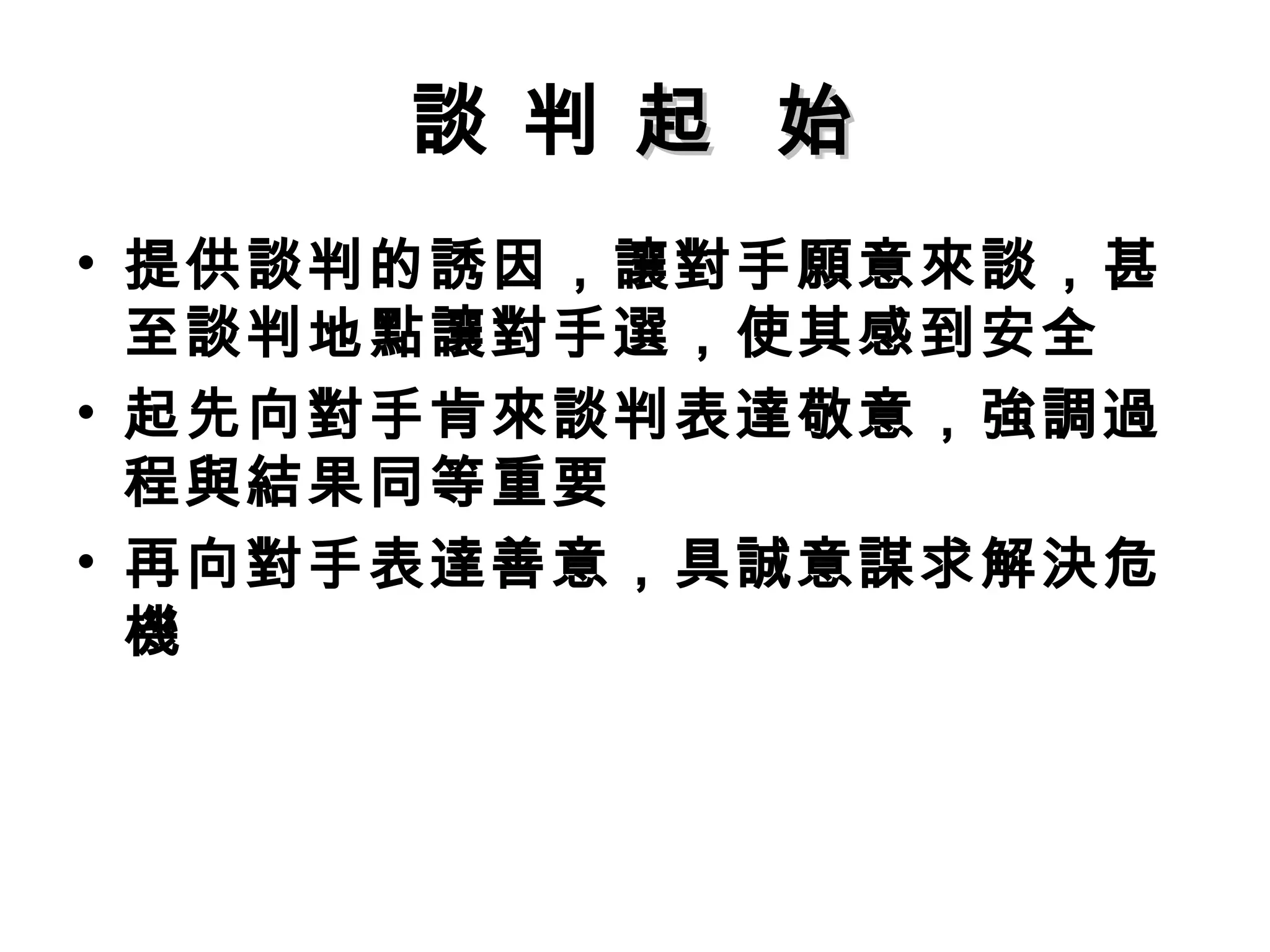 談 判 起 始
• 提供談判的誘因，讓對手願意來談，甚
  至談判地點讓對手選，使其感到安全
• 起先向對手肯來談判表達敬意，強調過
  程與結果同等重要
• 再向對手表達善意，具誠意謀求解決危
  機
 