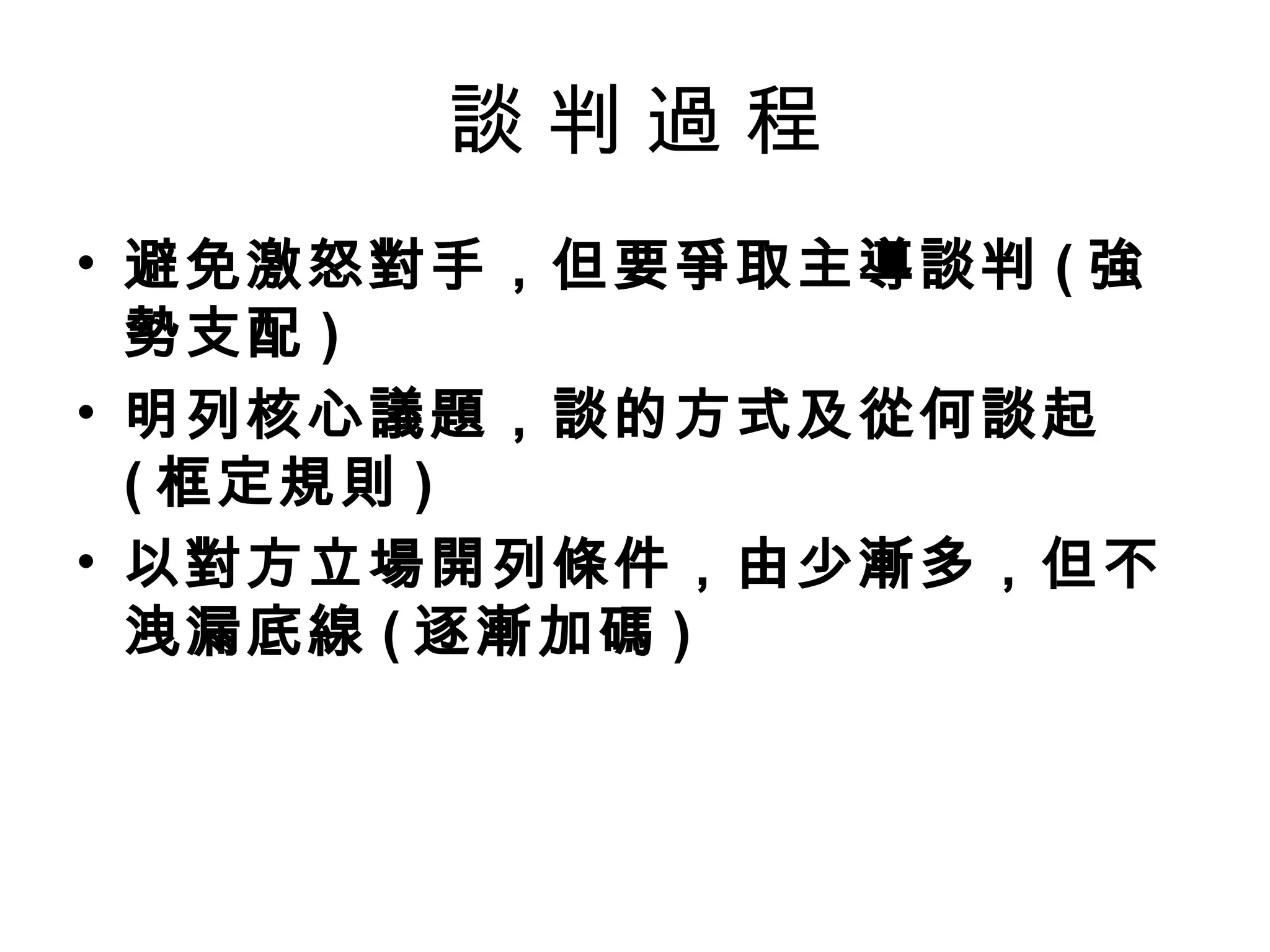 談判過程
• 避免激怒對手，但要爭取主導談判 ( 強
  勢支配 )
• 明列核心議題，談的方式及從何談起
  ( 框定規則 )
• 以對方立場開列條件，由少漸多，但不
  洩漏底線 ( 逐漸加碼 )
 