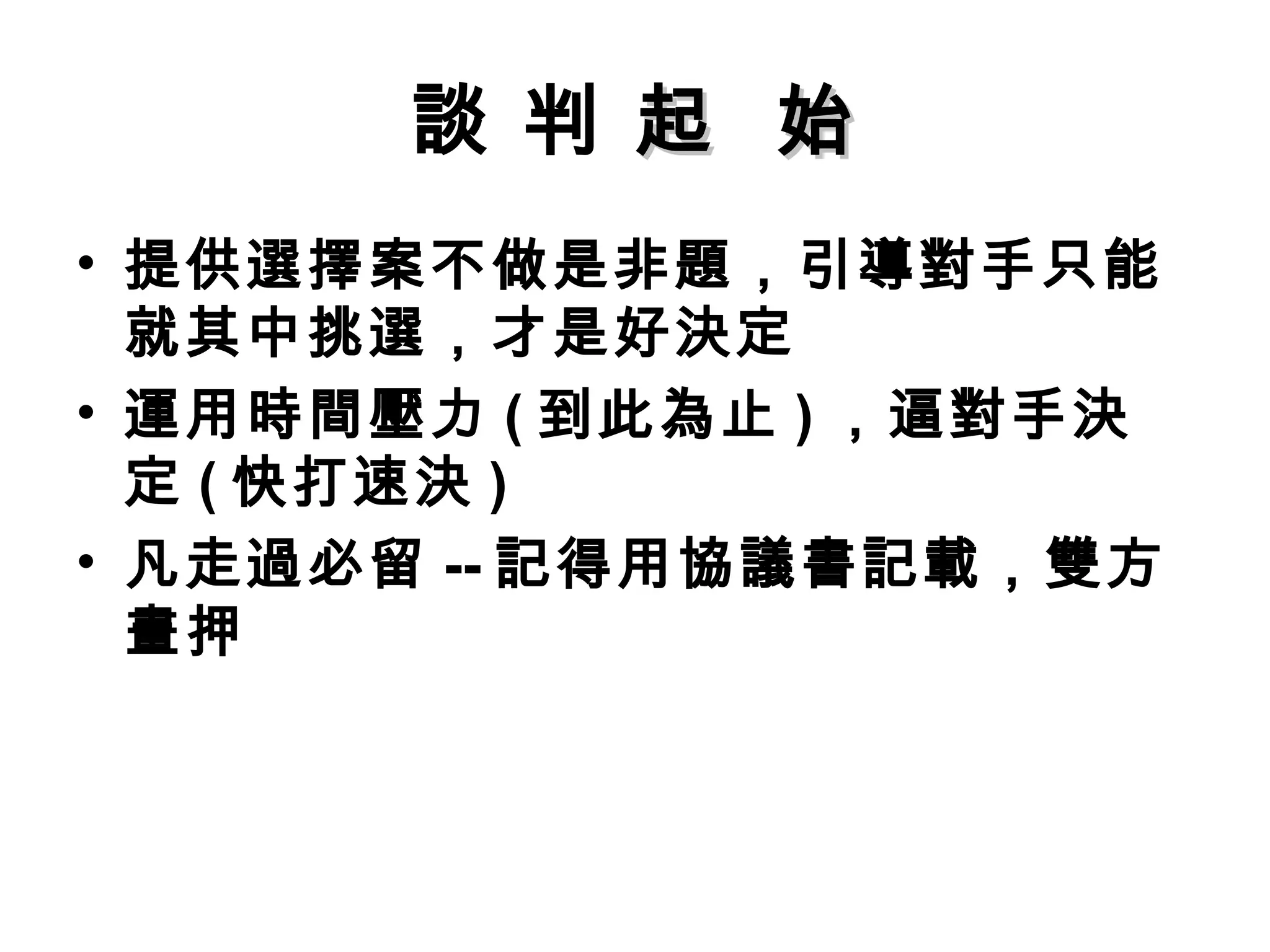 談 判 起 始
• 提供選擇案不做是非題，引導對手只能
  就其中挑選，才是好決定
• 運用時間壓力 ( 到此為止 ) ，逼對手決
  定 ( 快打速決 )
• 凡走過必留 -- 記得用協議書記載，雙方
  畫押
 