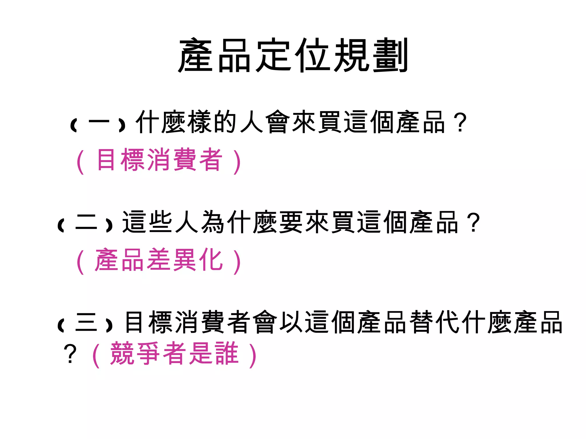 產品定位規劃
( 一 ) 什麼樣的人會來買這個產品？
（目標消費者）

( 二 ) 這些人為什麼要來買這個產品？
 （產品差異化）

( 三 ) 目標消費者會以這個產品替代什麼產品
？（競爭者是誰）
 