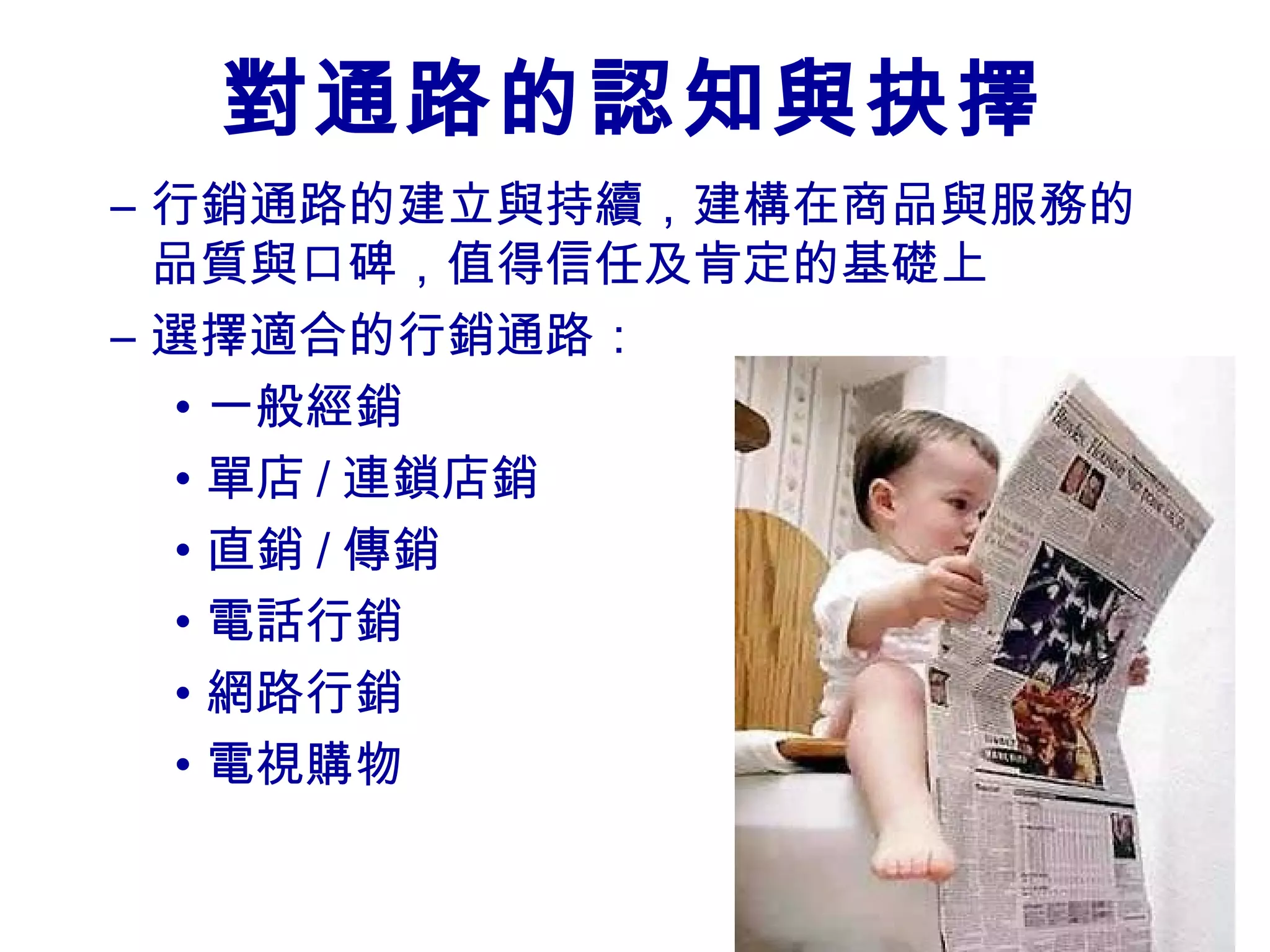 對通路的認知與抉擇
– 行銷通路的建立與持續，建構在商品與服務的
  品質與口碑，值得信任及肯定的基礎上
– 選擇適合的行銷通路：
  • 一般經銷
  • 單店 / 連鎖店銷
  • 直銷 / 傳銷
  • 電話行銷
  • 網路行銷
  • 電視購物
 