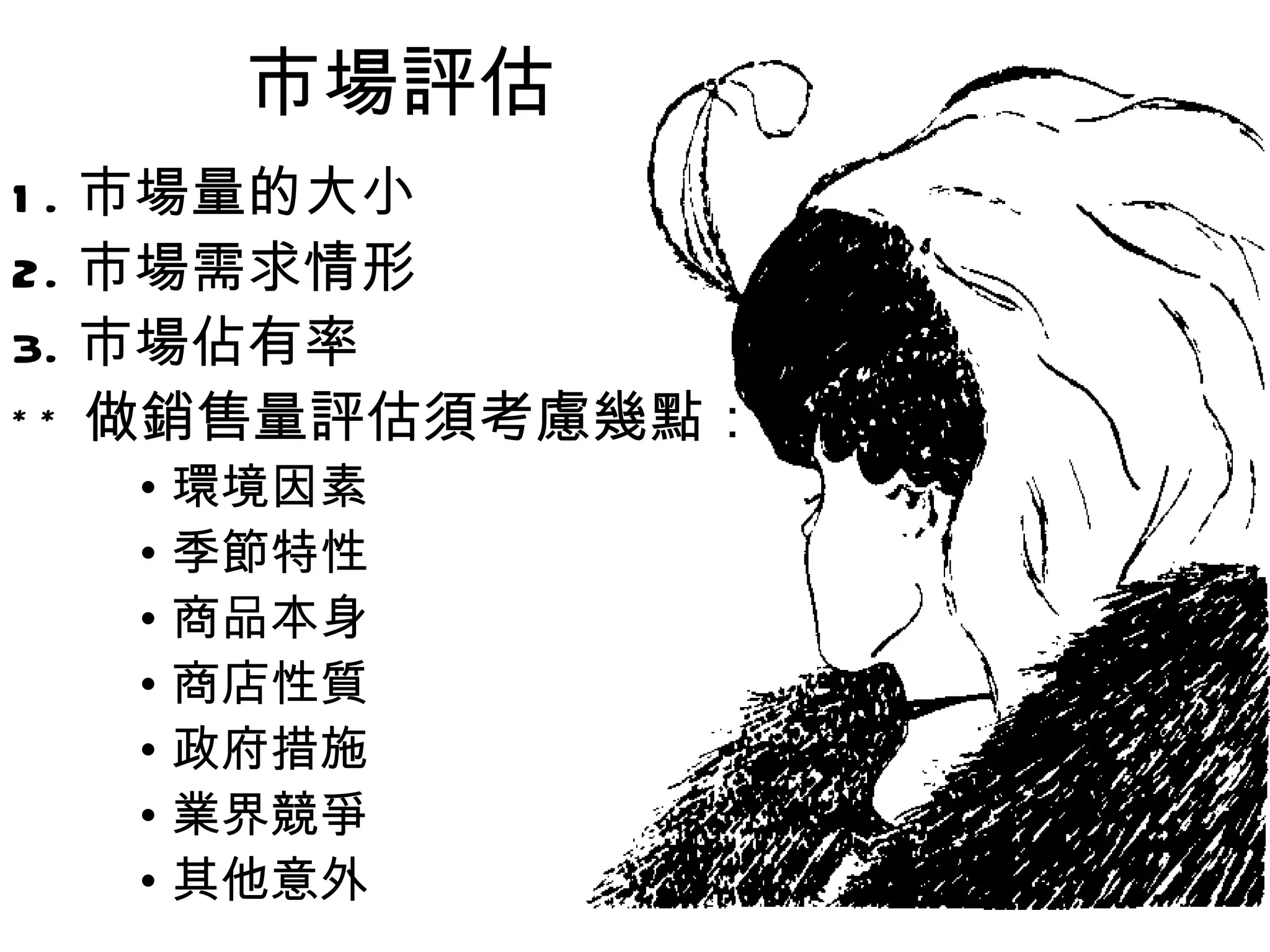 市場評估
1.   市場量的大小
2.   市場需求情形
3.   市場佔有率
**   做銷售量評估須考慮幾點：
      • 環境因素
      • 季節特性
      • 商品本身
      • 商店性質
      • 政府措施
      • 業界競爭
      • 其他意外
 
