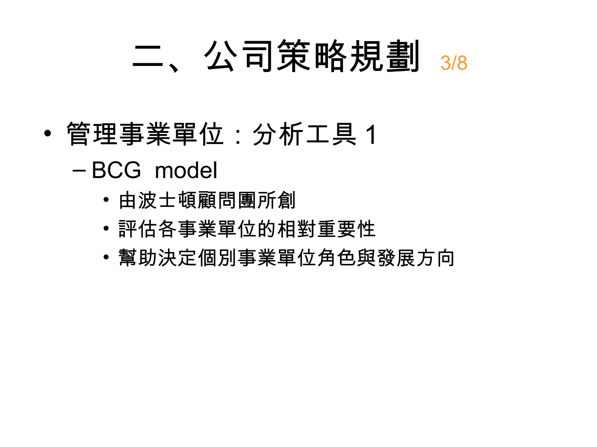 二、公司策略規劃        3/8


• 管理事業單位：分析工具 1
 – BCG model
   • 由波士頓顧問團所創
   • 評估各事業單位的相對重要性
   • 幫助決定個別事業單位角色與發展方向
 