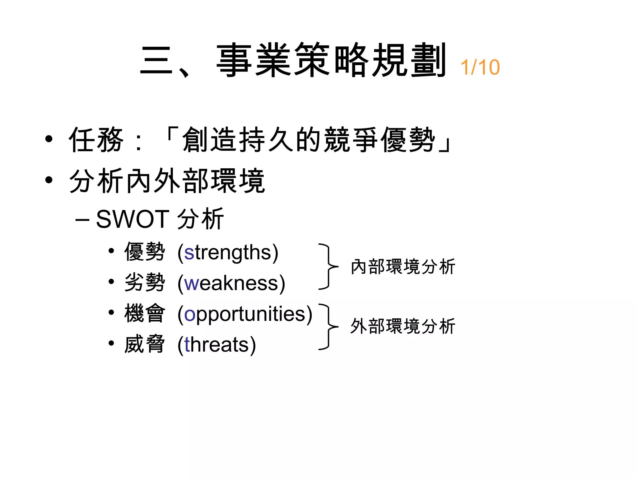 三、事業策略規劃 1/10
• 任務：「創造持久的競爭優勢」
• 分析內外部環境
 – SWOT 分析
  •   優勢   (strengths)
                             內部環境分析
  •   劣勢   (weakness)
  •   機會   (opportunities)
                             外部環境分析
  •   威脅   (threats)
 