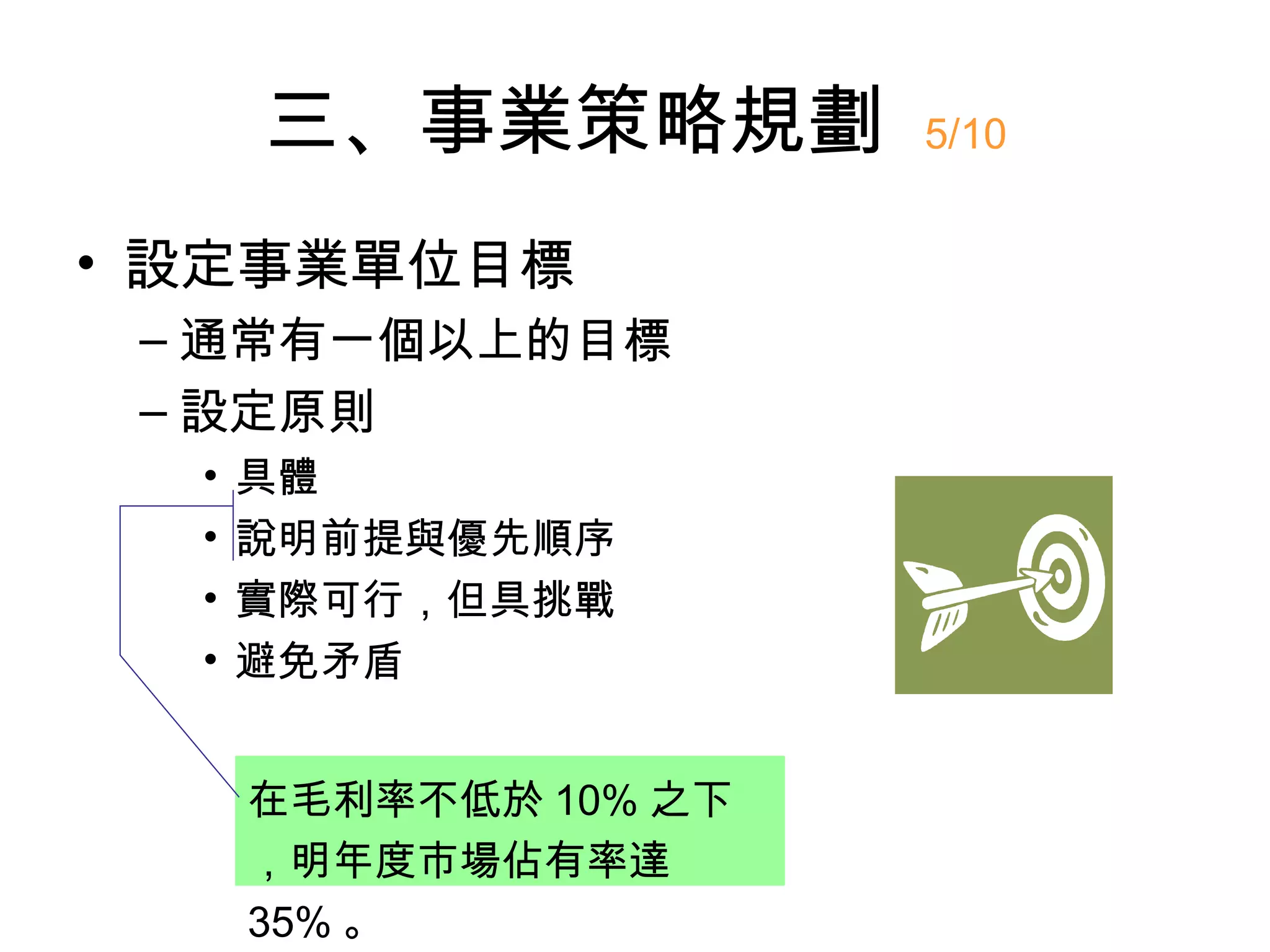 三、事業策略規劃         5/10


• 設定事業單位目標
 – 通常有一個以上的目標
 – 設定原則
  •   具體
  •   說明前提與優先順序
  •   實際可行，但具挑戰
  •   避免矛盾


      在毛利率不低於 10% 之下
      ，明年度市場佔有率達
      35% 。
 