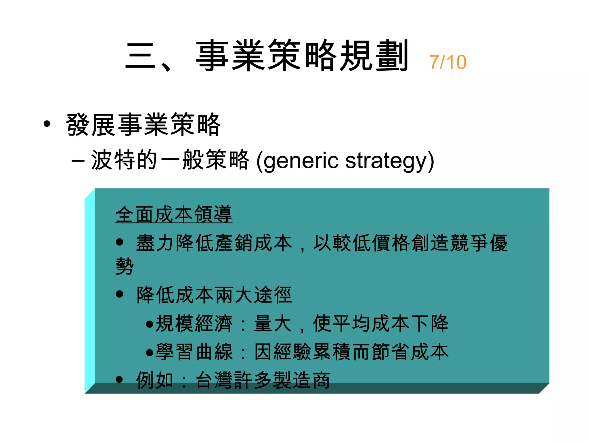 三、事業策略規劃                7/10


• 發展事業策略
 – 波特的一般策略 (generic strategy)

    全面成本領導
     盡力降低產銷成本，以較低價格創造競爭優

    勢
     降低成本兩大途徑

      •規模經濟：量大，使平均成本下降
      •學習曲線：因經驗累積而節省成本
     例如：台灣許多製造商
 