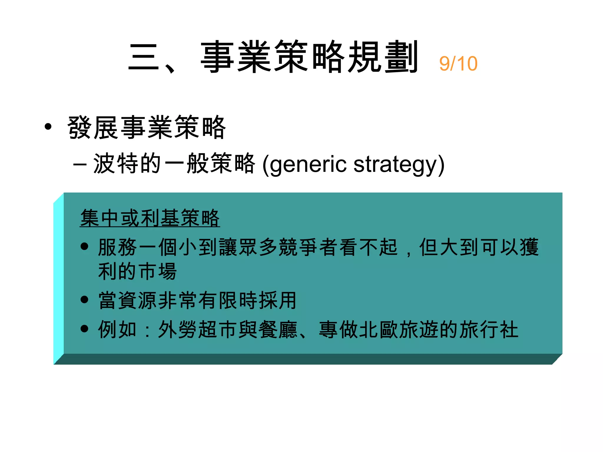 三、事業策略規劃                9/10


• 發展事業策略
 – 波特的一般策略 (generic strategy)

 集中或利基策略
  服務一個小到讓眾多競爭者看不起，但大到可以獲

   利的市場
  當資源非常有限時採用

  例如：外勞超市與餐廳、專做北歐旅遊的旅行社
 