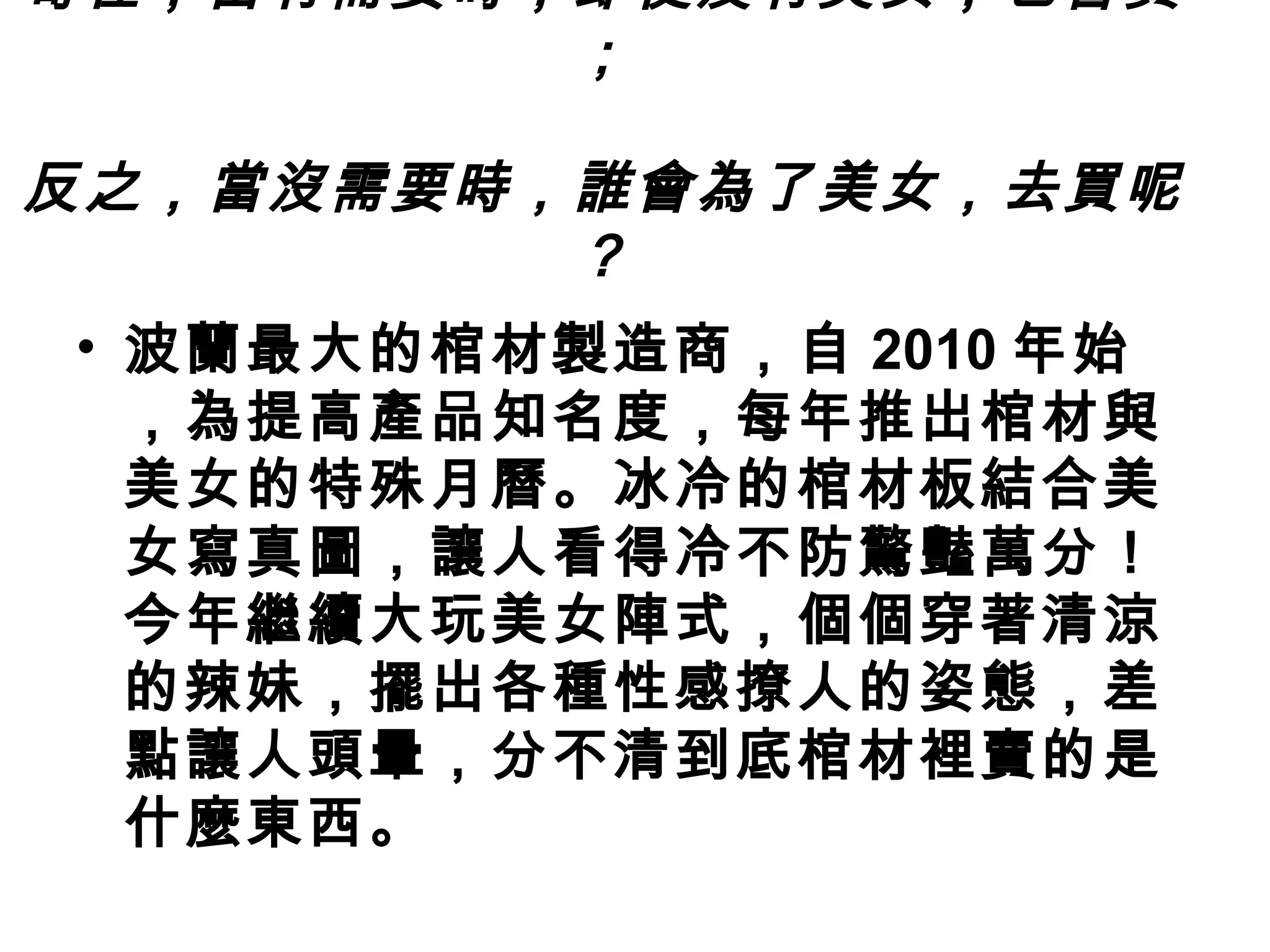 奇怪，當有需要時，即使沒有美女，也會買
         ；
          
反之，當沒需要時，誰會為了美女，去買呢
         ？
• 波蘭最大的棺材製造商，自 2010 年始
  ，為提高產品知名度，每年推出棺材與
  美女的特殊月曆。冰冷的棺材板結合美
  女寫真圖，讓人看得冷不防驚豔萬分！
  今年繼續大玩美女陣式，個個穿著清涼
  的辣妹，擺出各種性感撩人的姿態，差
  點讓人頭暈，分不清到底棺材裡賣的是
  什麼東西。
 