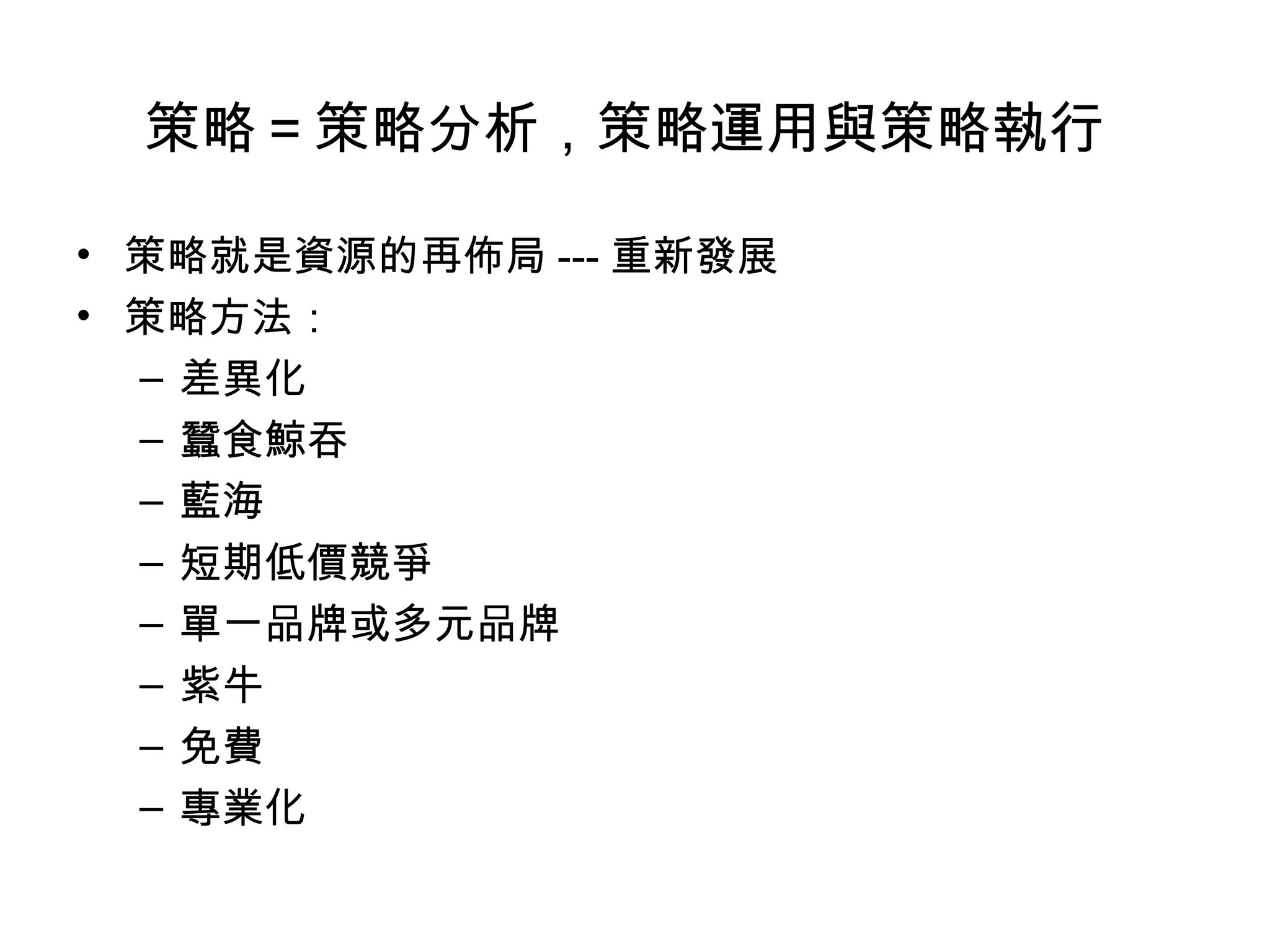 策略＝策略分析，策略運用與策略執行

• 策略就是資源的再佈局 --- 重新發展
• 策略方法：
  – 差異化
  – 蠶食鯨吞
  – 藍海
  – 短期低價競爭
  – 單一品牌或多元品牌
  – 紫牛
  – 免費
  – 專業化
 