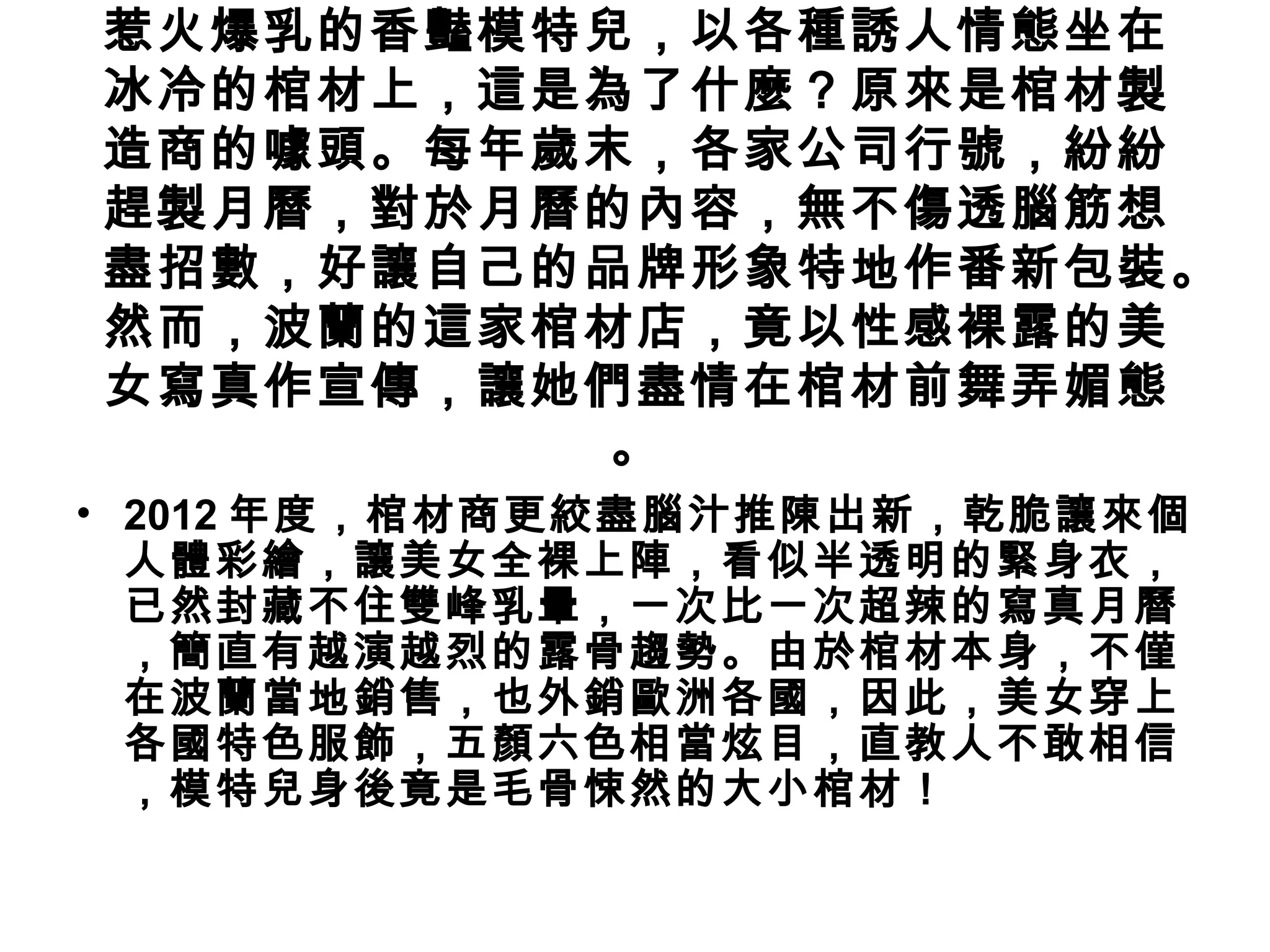 惹火爆乳的香豔模特兒，以各種誘人情態坐在
冰冷的棺材上，這是為了什麼？原來是棺材製
造商的噱頭。每年歲末，各家公司行號，紛紛
趕製月曆，對於月曆的內容，無不傷透腦筋想
盡招數，好讓自己的品牌形象特地作番新包裝。
然而，波蘭的這家棺材店，竟以性感裸露的美
女寫真作宣傳，讓她們盡情在棺材前舞弄媚態
          。
• 2012 年度，棺材商更絞盡腦汁推陳出新，乾脆讓來個
  人體彩繪，讓美女全裸上陣，看似半透明的緊身衣，
  已然封藏不住雙峰乳暈，一次比一次超辣的寫真月曆
  ，簡直有越演越烈的露骨趨勢。由於棺材本身，不僅
  在波蘭當地銷售，也外銷歐洲各國，因此，美女穿上
  各國特色服飾，五顏六色相當炫目，直教人不敢相信
  ，模特兒身後竟是毛骨悚然的大小棺材！
 