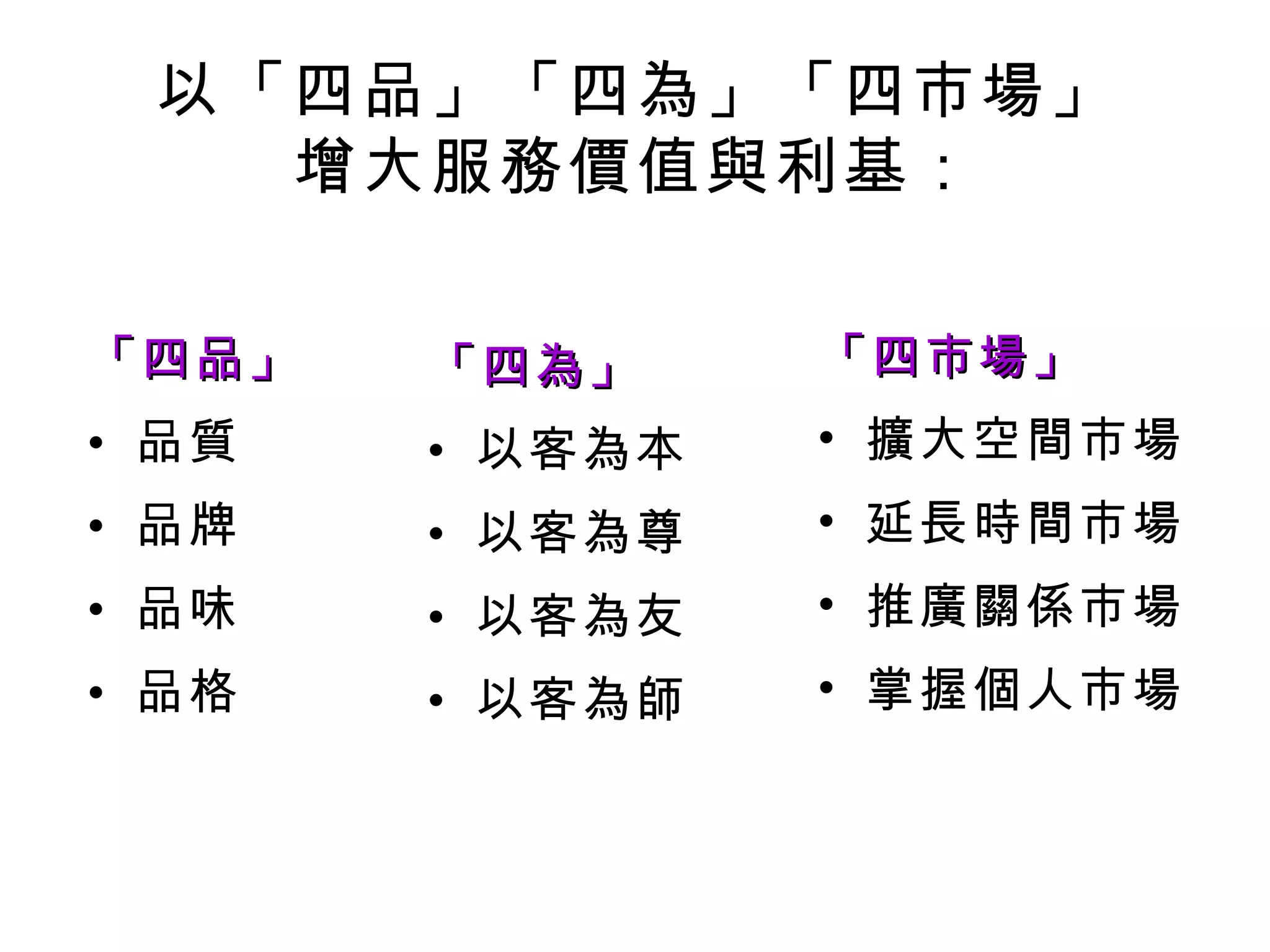 以「四品」「四為」「四市場」
   增大服務價值與利基：

「四品」   「四為」     「四市場」
• 品質   • 以客為本   • 擴大空間市場
• 品牌   • 以客為尊   • 延長時間市場
• 品味   • 以客為友   • 推廣關係市場
• 品格   • 以客為師   • 掌握個人市場
 