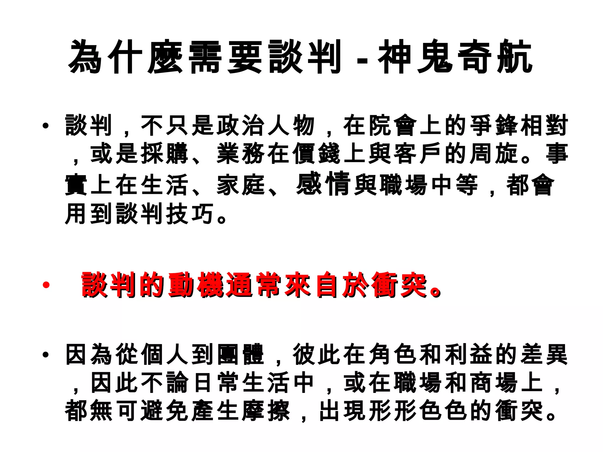 為什麼需要談判 - 神鬼奇航
• 談判，不只是政治人物，在院會上的爭鋒相對
  ，或是採購、業務在價錢上與客戶的周旋。事
  實上在生活、家庭 、感情 與職場中等，都會
  用到談判技巧。


•   談判的動機通常來自於衝突。

• 因為從個人到團體，彼此在角色和利益的差異
  ，因此不論日常生活中，或在職場和商場上，
  都無可避免產生摩擦，出現形形色色的衝突。
 