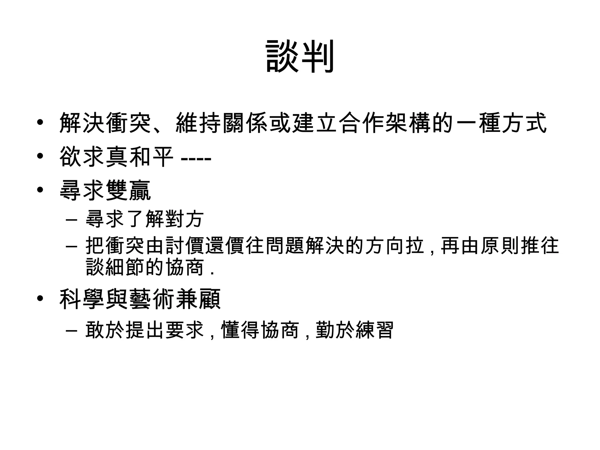 談判
• 解決衝突、維持關係或建立合作架構的一種方式
• 欲求真和平 ----
• 尋求雙贏
 – 尋求了解對方
 – 把衝突由討價還價往問題解決的方向拉 , 再由原則推往
   談細節的協商 .
• 科學與藝術兼顧
 – 敢於提出要求 , 懂得協商 , 勤於練習
 