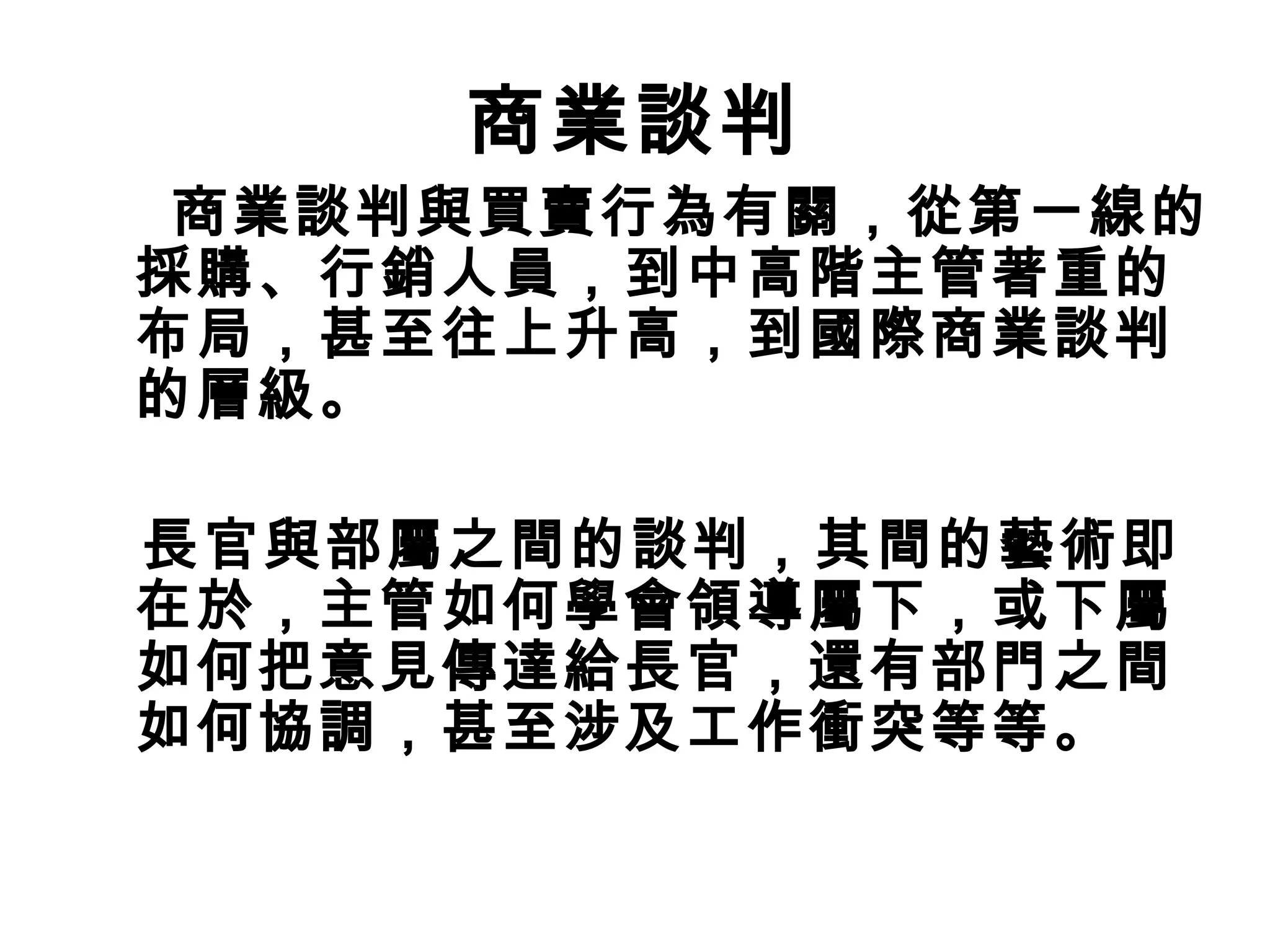 商業談判
 商業談判與買賣行為有關，從第一線的
採購、行銷人員，到中高階主管著重的
布局，甚至往上升高，到國際商業談判
的層級。

長官與部屬之間的談判，其間的藝術即
在於，主管如何學會領導屬下，或下屬
如何把意見傳達給長官，還有部門之間
如何協調，甚至涉及工作衝突等等。
 