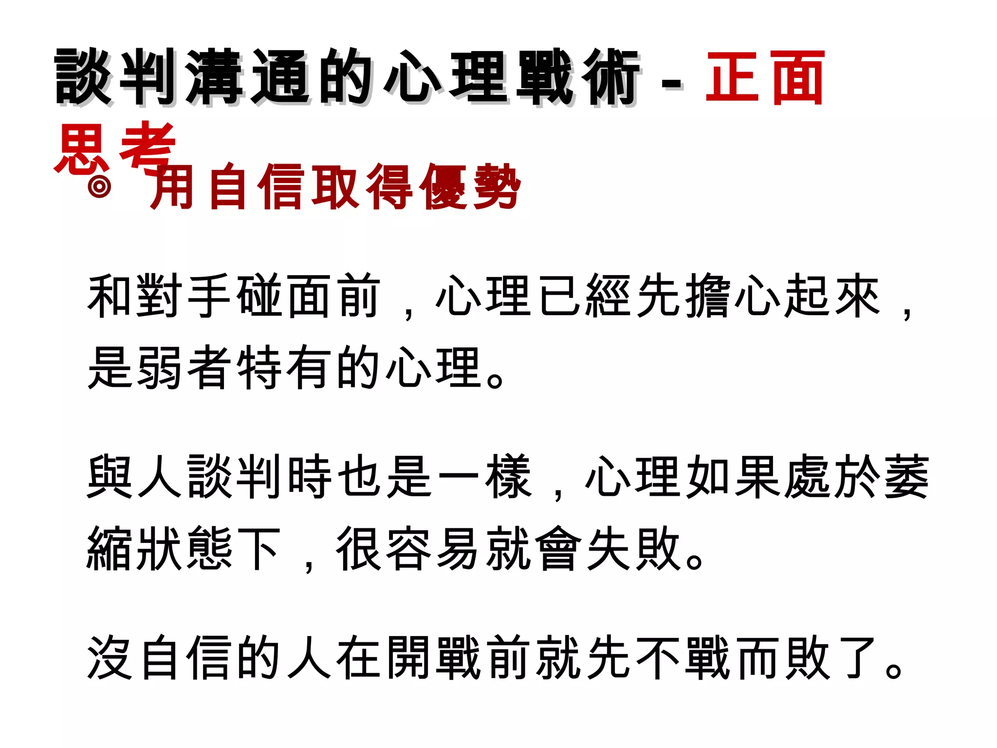 談判溝通的心理戰術 - 正面
思考
◎ 用自信取得優勢

和對手碰面前，心理已經先擔心起來，
是弱者特有的心理。

與人談判時也是一樣，心理如果處於萎
縮狀態下，很容易就會失敗。

沒自信的人在開戰前就先不戰而敗了。
 
